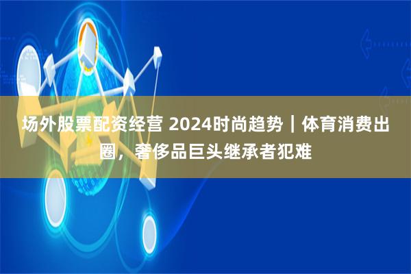 场外股票配资经营 2024时尚趋势｜体育消费出圈，奢侈品巨头继承者犯难