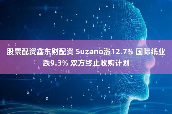 股票配资鑫东财配资 Suzano涨12.7% 国际纸业跌9.3% 双方终止收购计划