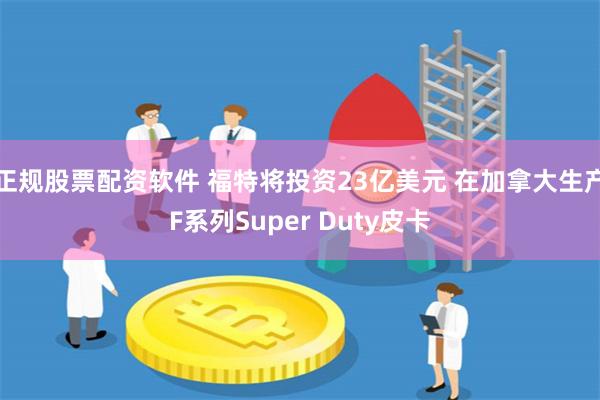 正规股票配资软件 福特将投资23亿美元 在加拿大生产F系列Super Duty皮卡