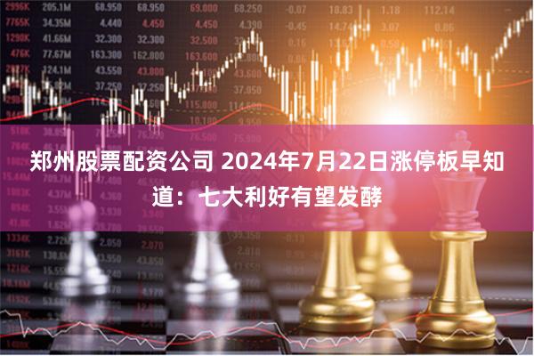 郑州股票配资公司 2024年7月22日涨停板早知道：七大利好有望发酵