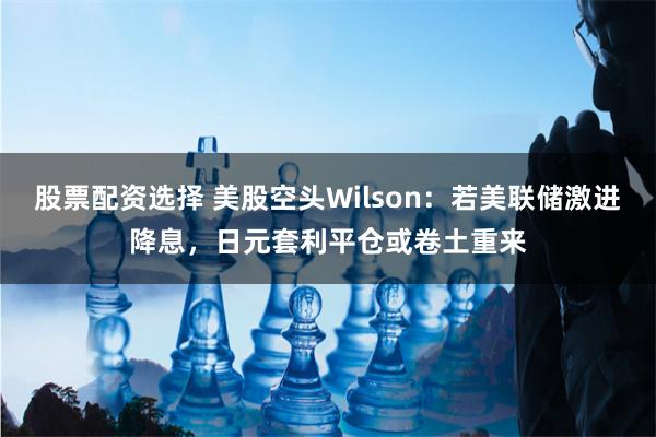 股票配资选择 美股空头Wilson：若美联储激进降息，日元套利平仓或卷土重来