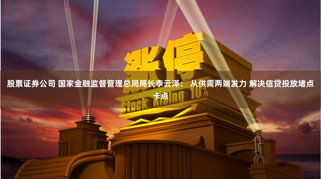 股票证券公司 国家金融监督管理总局局长李云泽： 从供需两端发力 解决信贷投放堵点卡点