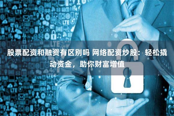 股票配资和融资有区别吗 网络配资炒股：轻松撬动资金，助你财富增值