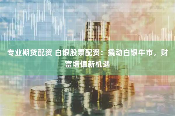 专业期货配资 白银股票配资：撬动白银牛市，财富增值新机遇