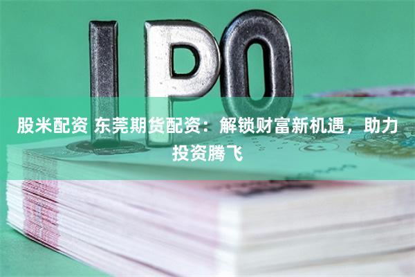 股米配资 东莞期货配资：解锁财富新机遇，助力投资腾飞