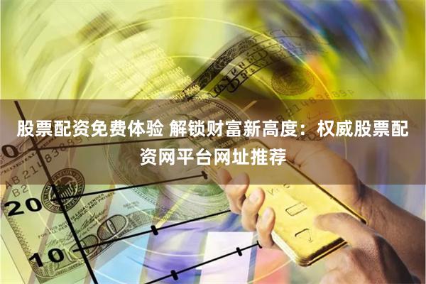 股票配资免费体验 解锁财富新高度：权威股票配资网平台网址推荐