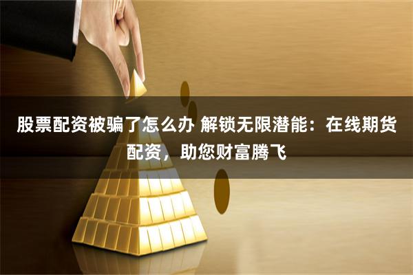 股票配资被骗了怎么办 解锁无限潜能：在线期货配资，助您财富腾飞