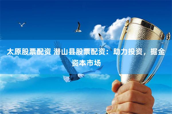 太原股票配资 潜山县股票配资：助力投资，掘金资本市场
