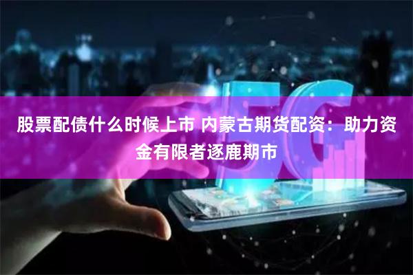 股票配债什么时候上市 内蒙古期货配资：助力资金有限者逐鹿期市