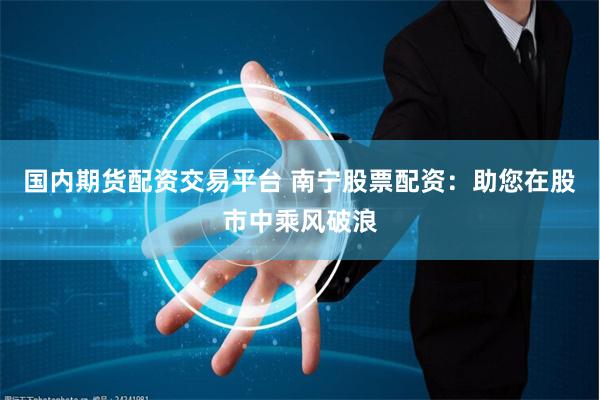 国内期货配资交易平台 南宁股票配资：助您在股市中乘风破浪