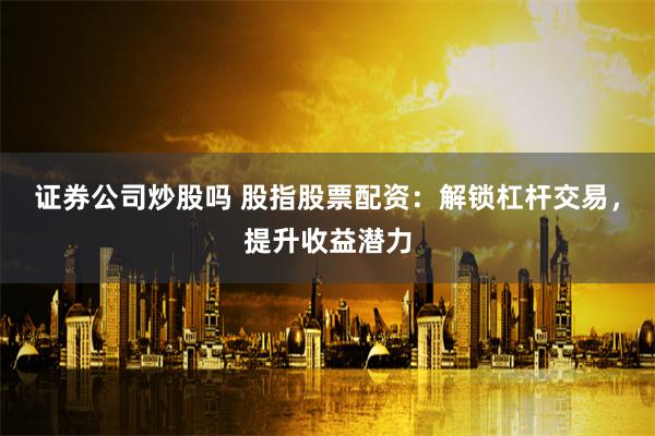 证券公司炒股吗 股指股票配资：解锁杠杆交易，提升收益潜力