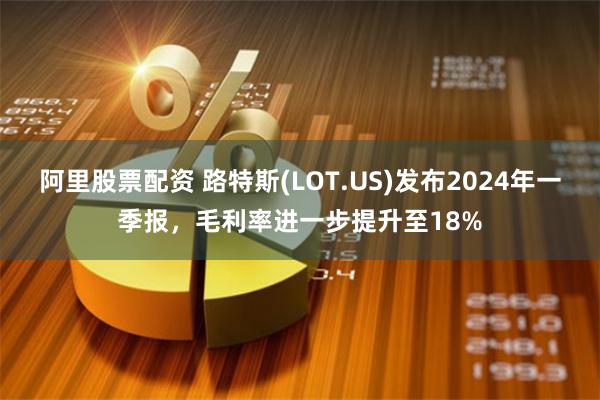 阿里股票配资 路特斯(LOT.US)发布2024年一季报，毛利率进一步提升至18%