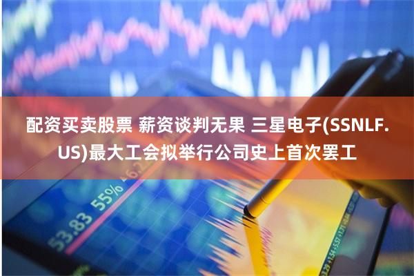 配资买卖股票 薪资谈判无果 三星电子(SSNLF.US)最大工会拟举行公司史上首次罢工