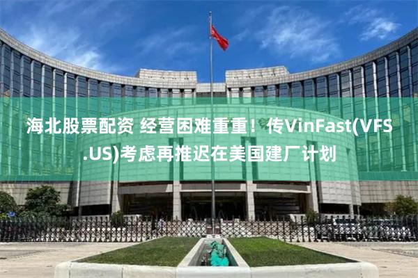 海北股票配资 经营困难重重！传VinFast(VFS.US)考虑再推迟在美国建厂计划