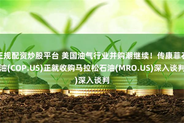 正规配资炒股平台 美国油气行业并购潮继续！传康菲石油(COP.US)正就收购马拉松石油(MRO.US)深入谈判