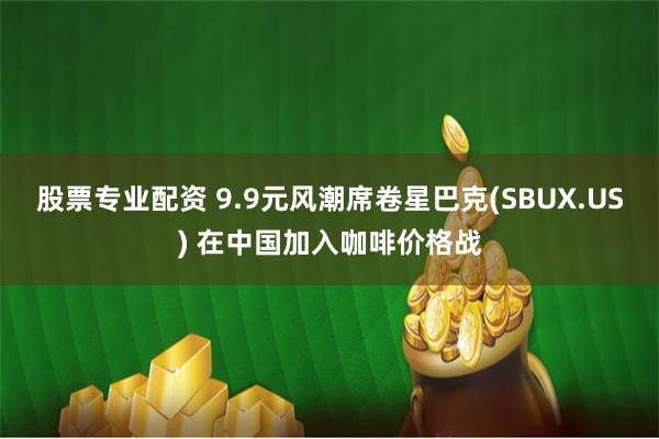 股票专业配资 9.9元风潮席卷星巴克(SBUX.US) 在中国加入咖啡价格战