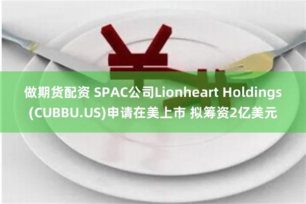 做期货配资 SPAC公司Lionheart Holdings(CUBBU.US)申请在美上市 拟筹资2亿美元