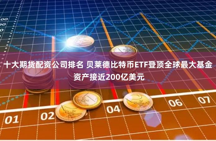 十大期货配资公司排名 贝莱德比特币ETF登顶全球最大基金 资产接近200亿美元