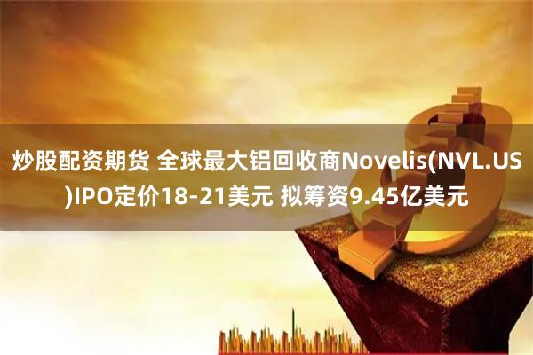 炒股配资期货 全球最大铝回收商Novelis(NVL.US)IPO定价18-21美元 拟筹资9.45亿美元