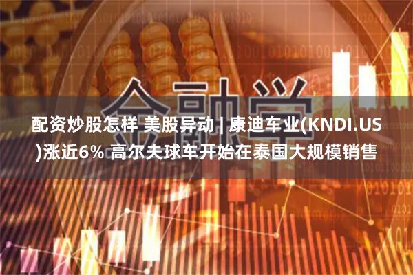 配资炒股怎样 美股异动 | 康迪车业(KNDI.US)涨近6% 高尔夫球车开始在泰国大规模销售