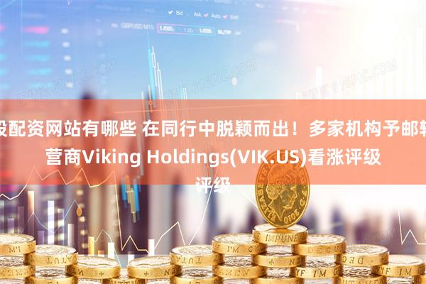 炒股配资网站有哪些 在同行中脱颖而出！多家机构予邮轮运营商Viking Holdings(VIK.US)看涨评级
