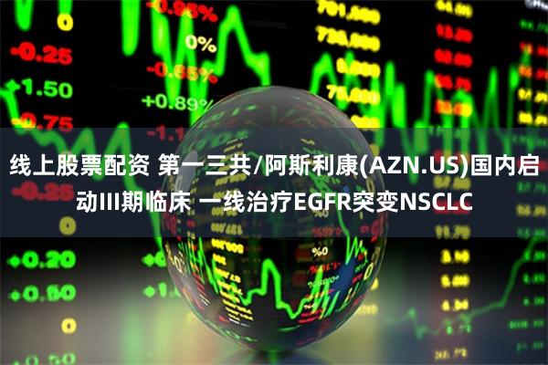 线上股票配资 第一三共/阿斯利康(AZN.US)国内启动III期临床 一线治疗EGFR突变NSCLC