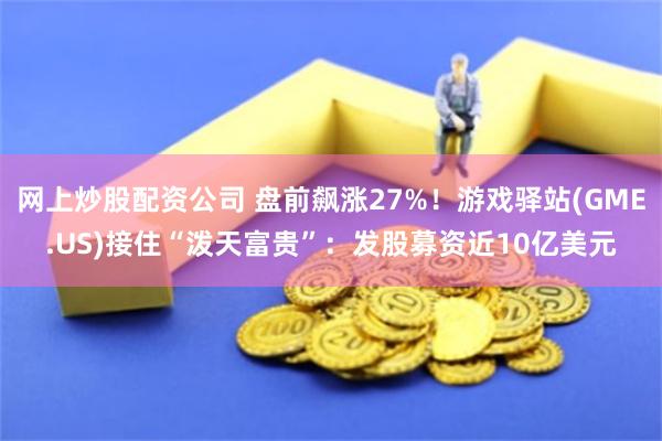 网上炒股配资公司 盘前飙涨27%！游戏驿站(GME.US)接住“泼天富贵”：发股募资近10亿美元