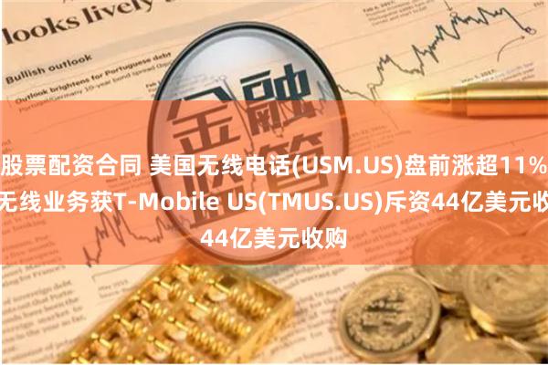 股票配资合同 美国无线电话(USM.US)盘前涨超11%！无线业务获T-Mobile US(TMUS.US)斥资44亿美元收购