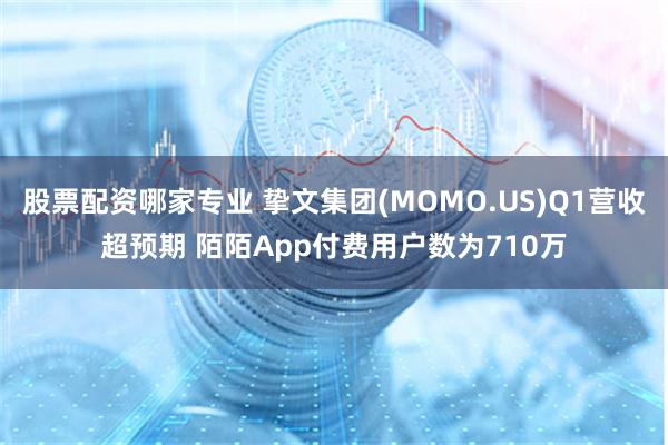 股票配资哪家专业 挚文集团(MOMO.US)Q1营收超预期 陌陌App付费用户数为710万