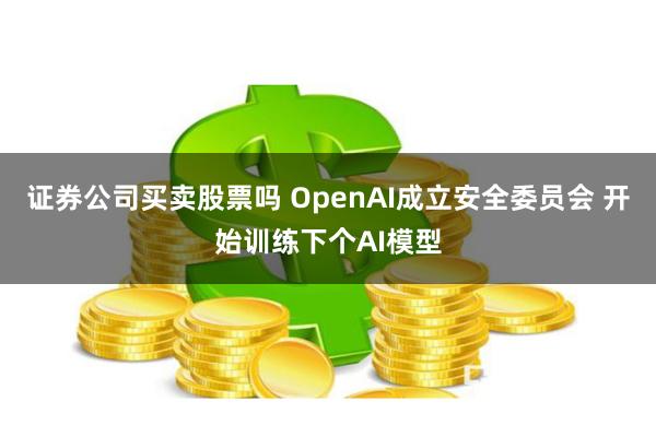 证券公司买卖股票吗 OpenAI成立安全委员会 开始训练下个AI模型