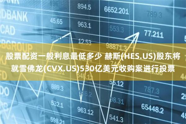 股票配资一般利息最低多少 赫斯(HES.US)股东将就雪佛龙(CVX.US)530亿美元收购案进行投票