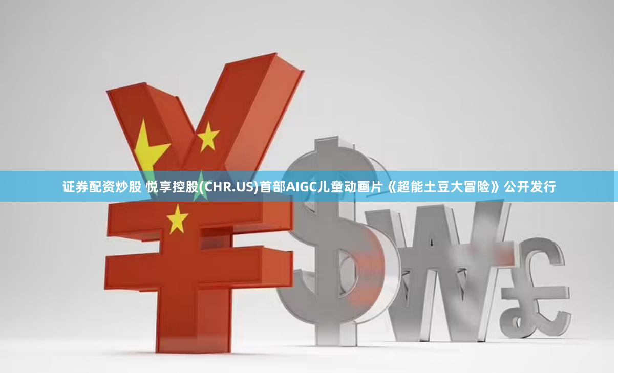 证券配资炒股 悦享控股(CHR.US)首部AIGC儿童动画片《超能土豆大冒险》公开发行