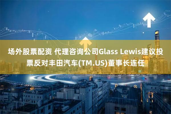 场外股票配资 代理咨询公司Glass Lewis建议投票反对丰田汽车(TM.US)董事长连任