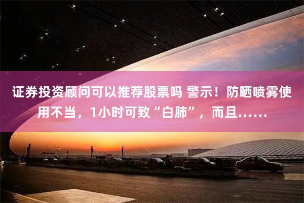 证券投资顾问可以推荐股票吗 警示！防晒喷雾使用不当，1小时可致“白肺”，而且……