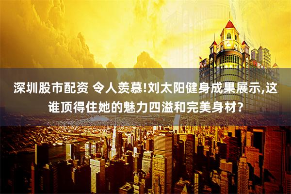 深圳股市配资 令人羡慕!刘太阳健身成果展示,这谁顶得住她的魅力四溢和完美身材？