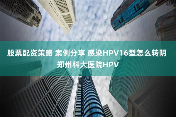 股票配资策略 案例分享 感染HPV16型怎么转阴 郑州科大医院HPV