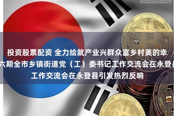 投资股票配资 全力绘就产业兴群众富乡村美的幸福新图景——第六期全市乡镇街道党（工）委书记工作交流会在永登县引发热烈反响