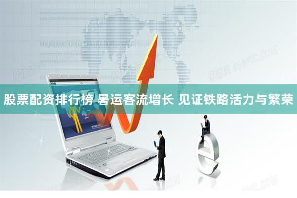 股票配资排行榜 暑运客流增长 见证铁路活力与繁荣
