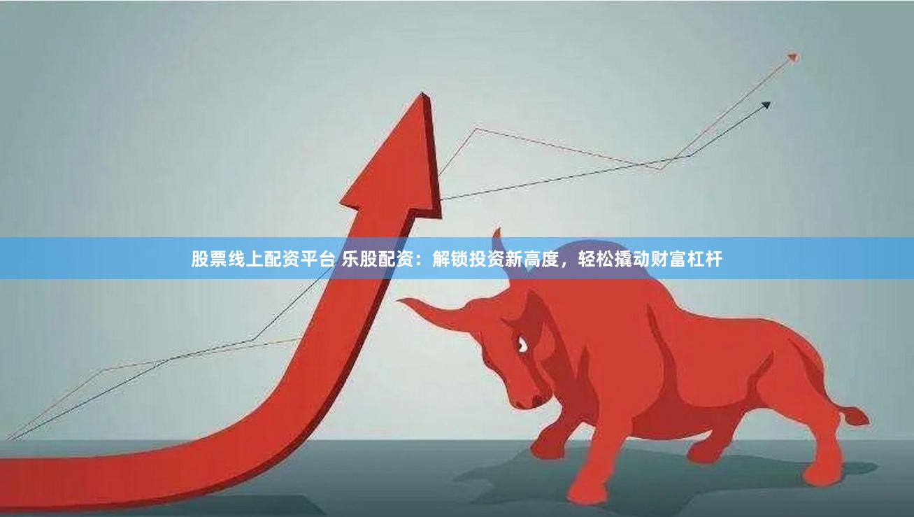 股票线上配资平台 乐股配资：解锁投资新高度，轻松撬动财富杠杆