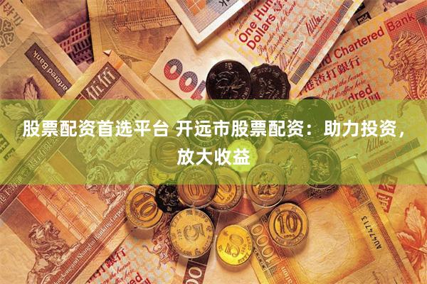 股票配资首选平台 开远市股票配资：助力投资，放大收益