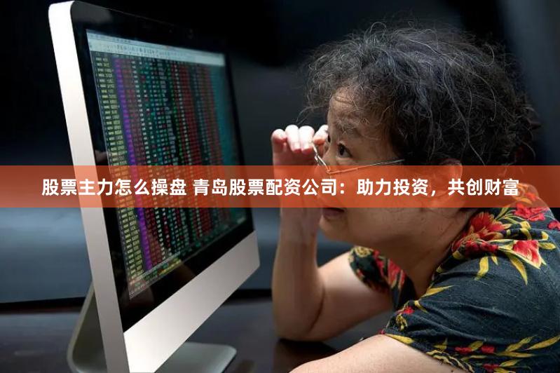 股票主力怎么操盘 青岛股票配资公司：助力投资，共创财富