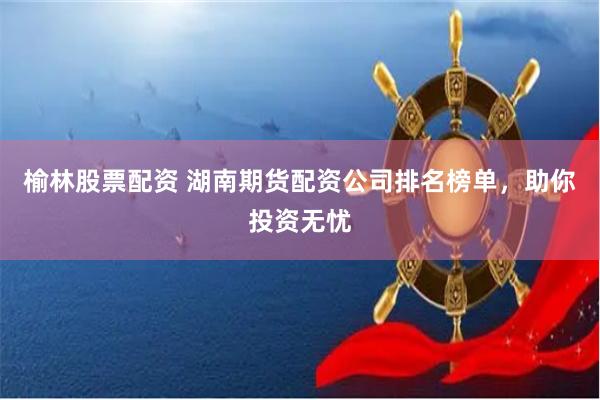 榆林股票配资 湖南期货配资公司排名榜单，助你投资无忧